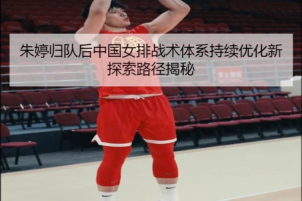 朱婷归队后中国女排战术体系持续优化新探索路径揭秘